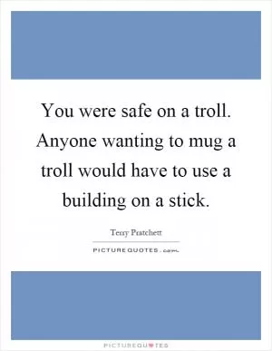 You were safe on a troll. Anyone wanting to mug a troll would have to use a building on a stick Picture Quote #1