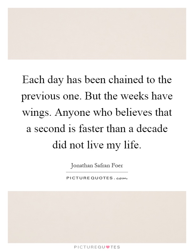 Each day has been chained to the previous one. But the weeks have wings. Anyone who believes that a second is faster than a decade did not live my life Picture Quote #1