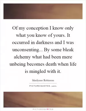 Of my conception I know only what you know of yours. It occurred in darkness and I was unconsenting... By some bleak alchemy what had been mere unbeing becomes death when life is mingled with it Picture Quote #1