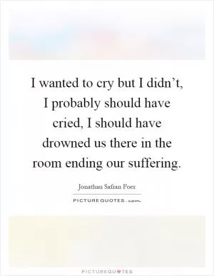 I wanted to cry but I didn’t, I probably should have cried, I should have drowned us there in the room ending our suffering Picture Quote #1