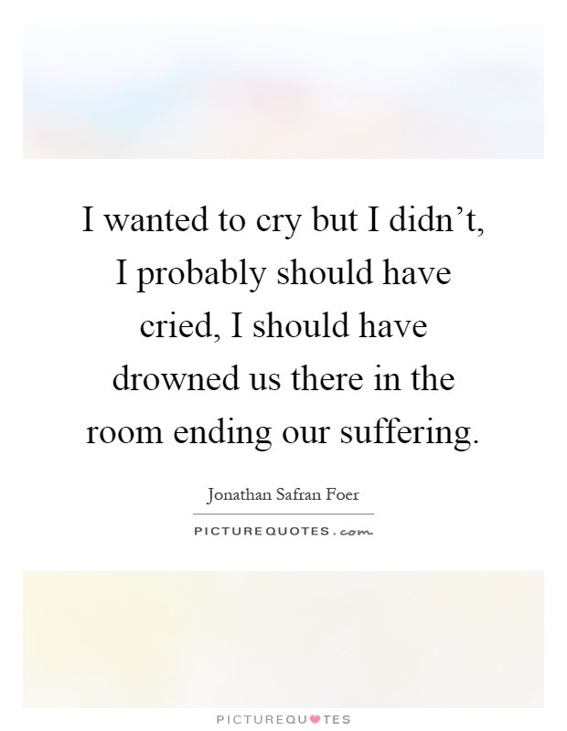 I wanted to cry but I didn't, I probably should have cried, I should have drowned us there in the room ending our suffering Picture Quote #1