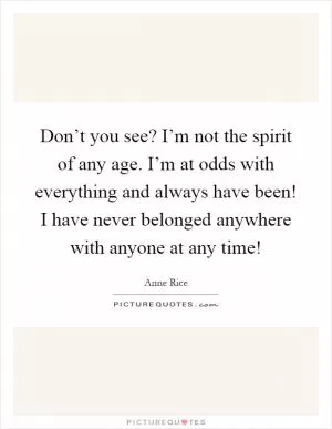 Don’t you see? I’m not the spirit of any age. I’m at odds with everything and always have been! I have never belonged anywhere with anyone at any time! Picture Quote #1