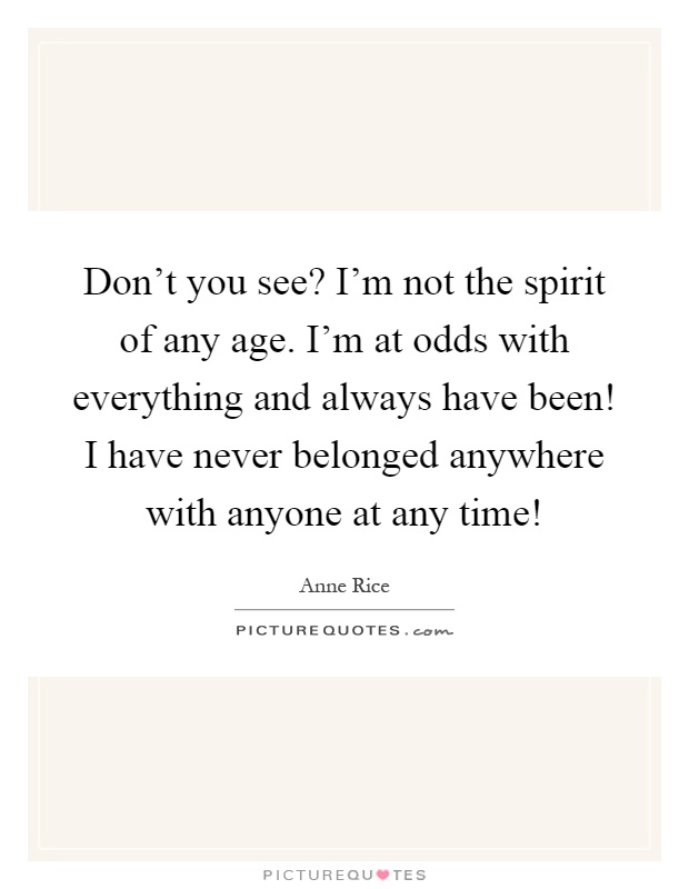 Don't you see? I'm not the spirit of any age. I'm at odds with everything and always have been! I have never belonged anywhere with anyone at any time! Picture Quote #1