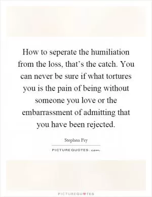 How to seperate the humiliation from the loss, that’s the catch. You can never be sure if what tortures you is the pain of being without someone you love or the embarrassment of admitting that you have been rejected Picture Quote #1