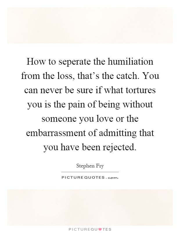 How to seperate the humiliation from the loss, that's the catch. You can never be sure if what tortures you is the pain of being without someone you love or the embarrassment of admitting that you have been rejected Picture Quote #1