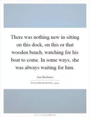 There was nothing new in sitting on this dock, on this or that wooden bench, watching for his boat to come. In some ways, she was always waiting for him Picture Quote #1