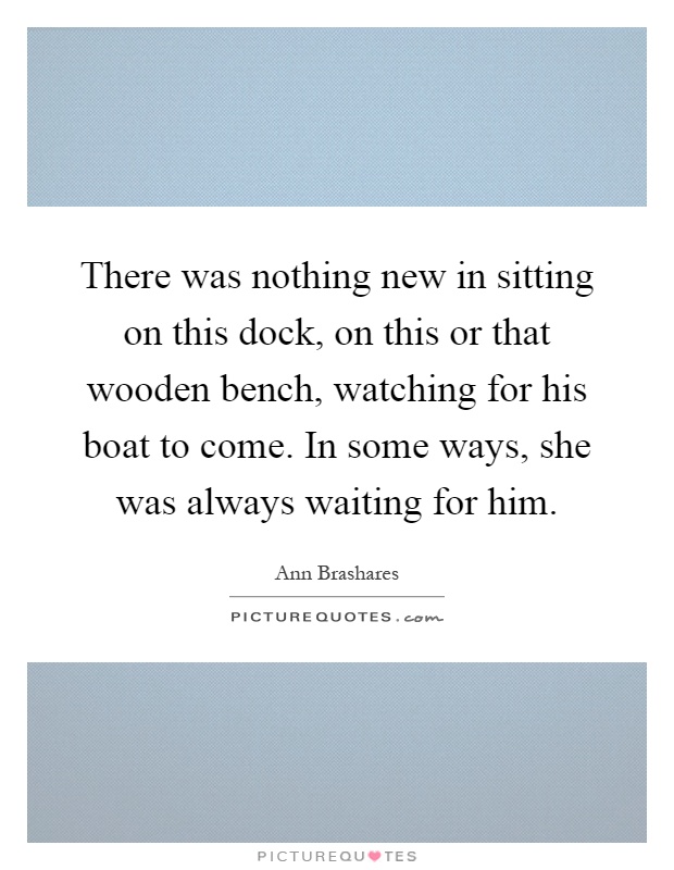 There was nothing new in sitting on this dock, on this or that wooden bench, watching for his boat to come. In some ways, she was always waiting for him Picture Quote #1