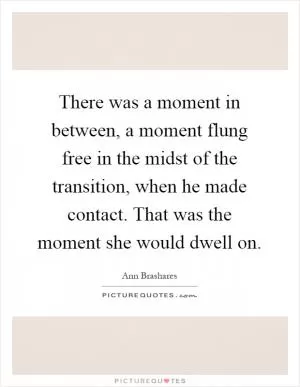 There was a moment in between, a moment flung free in the midst of the transition, when he made contact. That was the moment she would dwell on Picture Quote #1