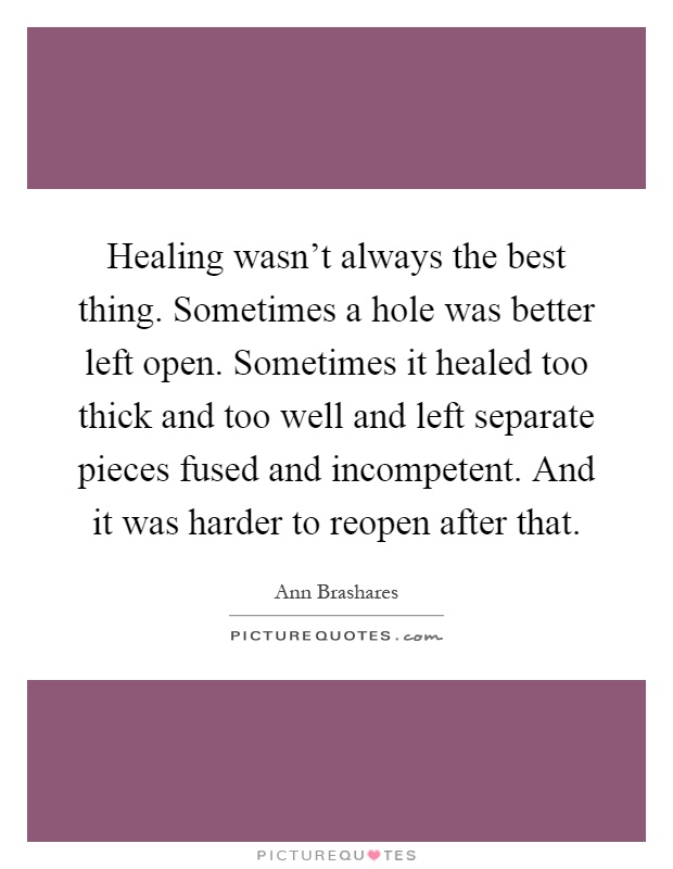Healing wasn't always the best thing. Sometimes a hole was better left open. Sometimes it healed too thick and too well and left separate pieces fused and incompetent. And it was harder to reopen after that Picture Quote #1