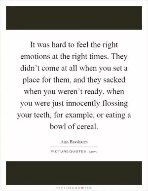 It was hard to feel the right emotions at the right times. They didn’t come at all when you set a place for them, and they sacked when you weren’t ready, when you were just innocently flossing your teeth, for example, or eating a bowl of cereal Picture Quote #1
