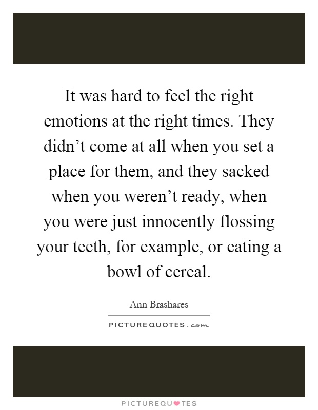 It was hard to feel the right emotions at the right times. They didn't come at all when you set a place for them, and they sacked when you weren't ready, when you were just innocently flossing your teeth, for example, or eating a bowl of cereal Picture Quote #1