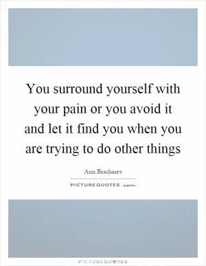 You surround yourself with your pain or you avoid it and let it find you when you are trying to do other things Picture Quote #1