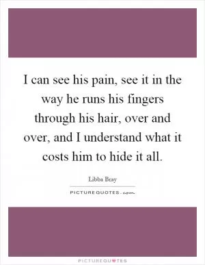 I can see his pain, see it in the way he runs his fingers through his hair, over and over, and I understand what it costs him to hide it all Picture Quote #1