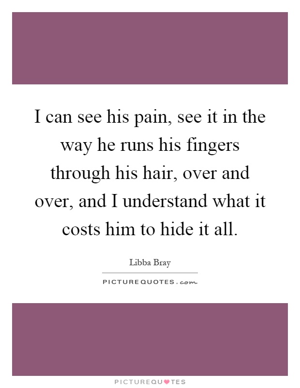 I can see his pain, see it in the way he runs his fingers through his hair, over and over, and I understand what it costs him to hide it all Picture Quote #1