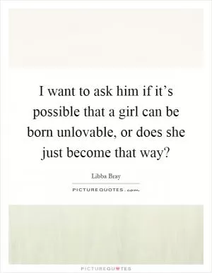 I want to ask him if it’s possible that a girl can be born unlovable, or does she just become that way? Picture Quote #1