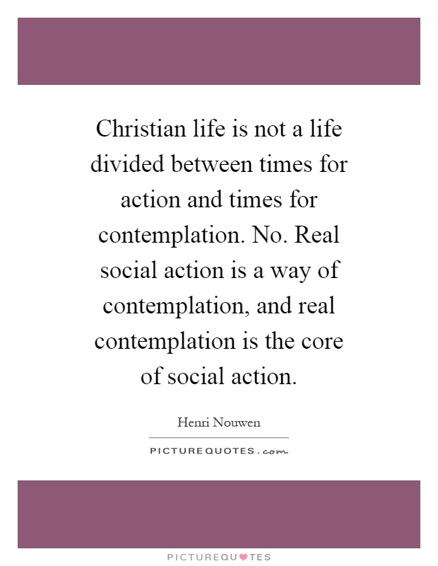 Christian life is not a life divided between times for action and times for contemplation. No. Real social action is a way of contemplation, and real contemplation is the core of social action Picture Quote #1