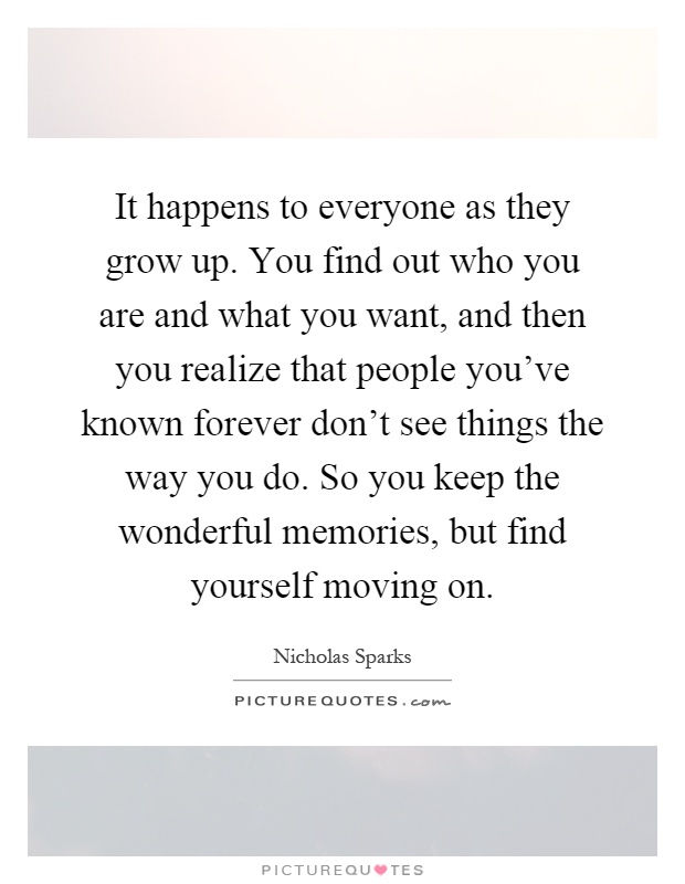 It happens to everyone as they grow up. You find out who you are and what you want, and then you realize that people you've known forever don't see things the way you do. So you keep the wonderful memories, but find yourself moving on Picture Quote #1