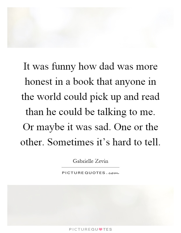 It was funny how dad was more honest in a book that anyone in the world could pick up and read than he could be talking to me. Or maybe it was sad. One or the other. Sometimes it's hard to tell Picture Quote #1