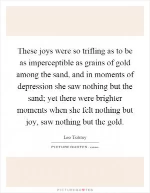 These joys were so trifling as to be as imperceptible as grains of gold among the sand, and in moments of depression she saw nothing but the sand; yet there were brighter moments when she felt nothing but joy, saw nothing but the gold Picture Quote #1