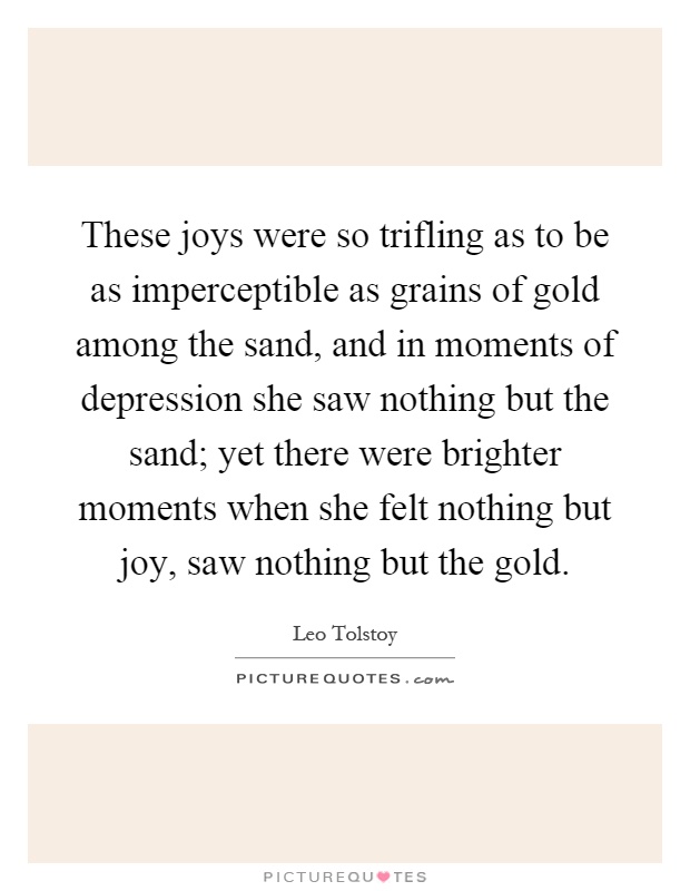 These joys were so trifling as to be as imperceptible as grains of gold among the sand, and in moments of depression she saw nothing but the sand; yet there were brighter moments when she felt nothing but joy, saw nothing but the gold Picture Quote #1