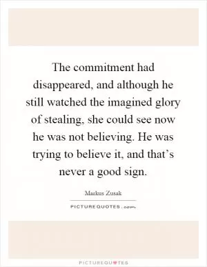 The commitment had disappeared, and although he still watched the imagined glory of stealing, she could see now he was not believing. He was trying to believe it, and that’s never a good sign Picture Quote #1