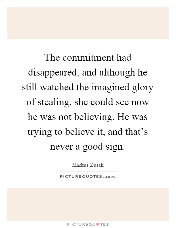 The commitment had disappeared, and although he still watched the imagined glory of stealing, she could see now he was not believing. He was trying to believe it, and that's never a good sign Picture Quote #1