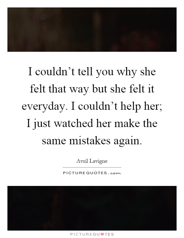I couldn't tell you why she felt that way but she felt it everyday. I couldn't help her; I just watched her make the same mistakes again Picture Quote #1