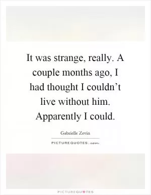 It was strange, really. A couple months ago, I had thought I couldn’t live without him. Apparently I could Picture Quote #1