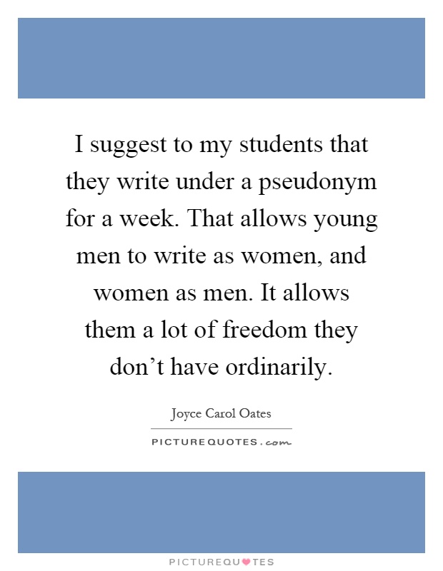 I suggest to my students that they write under a pseudonym for a week. That allows young men to write as women, and women as men. It allows them a lot of freedom they don’t have ordinarily Picture Quote #1