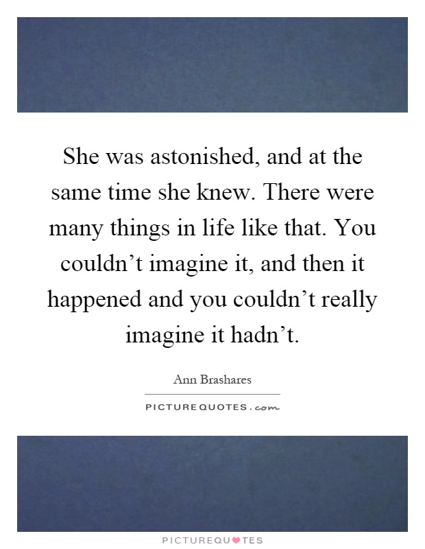 She was astonished, and at the same time she knew. There were many things in life like that. You couldn't imagine it, and then it happened and you couldn't really imagine it hadn't Picture Quote #1