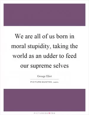 We are all of us born in moral stupidity, taking the world as an udder to feed our supreme selves Picture Quote #1