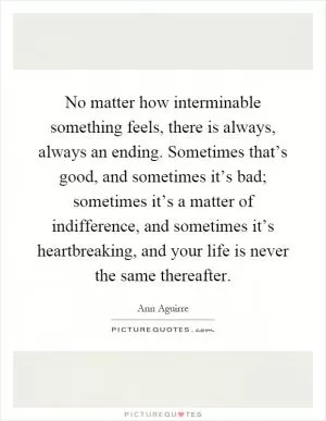 No matter how interminable something feels, there is always, always an ending. Sometimes that’s good, and sometimes it’s bad; sometimes it’s a matter of indifference, and sometimes it’s heartbreaking, and your life is never the same thereafter Picture Quote #1