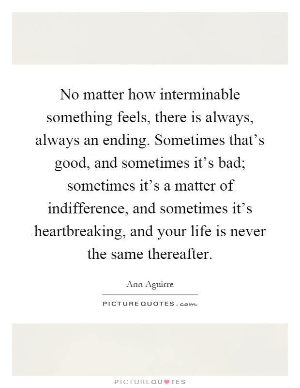 No matter how interminable something feels, there is always, always an ending. Sometimes that's good, and sometimes it's bad; sometimes it's a matter of indifference, and sometimes it's heartbreaking, and your life is never the same thereafter Picture Quote #1