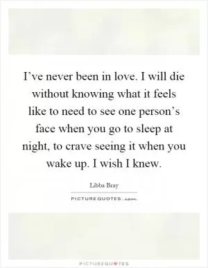 I’ve never been in love. I will die without knowing what it feels like to need to see one person’s face when you go to sleep at night, to crave seeing it when you wake up. I wish I knew Picture Quote #1