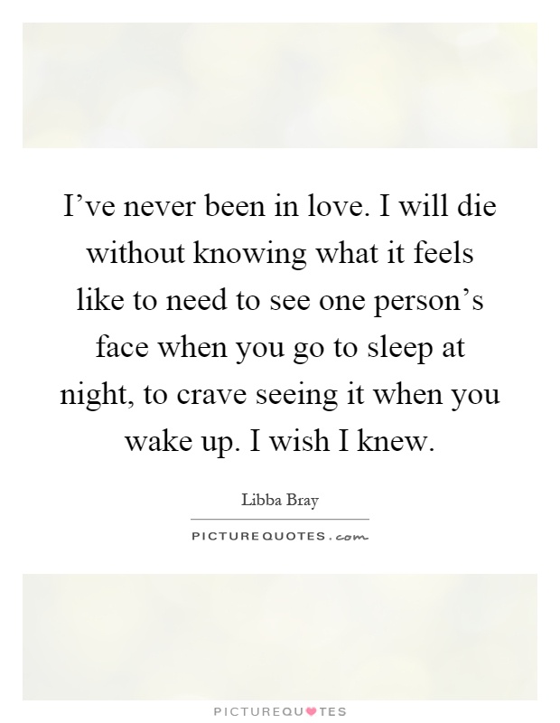 I've never been in love. I will die without knowing what it feels like to need to see one person's face when you go to sleep at night, to crave seeing it when you wake up. I wish I knew Picture Quote #1