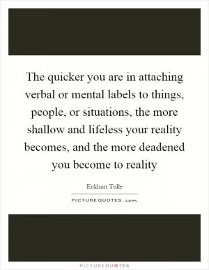The quicker you are in attaching verbal or mental labels to things, people, or situations, the more shallow and lifeless your reality becomes, and the more deadened you become to reality Picture Quote #1