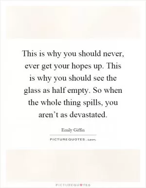 This is why you should never, ever get your hopes up. This is why you should see the glass as half empty. So when the whole thing spills, you aren’t as devastated Picture Quote #1