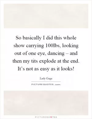 So basically I did this whole show carrying 100lbs, looking out of one eye, dancing – and then my tits explode at the end. It’s not as easy as it looks! Picture Quote #1