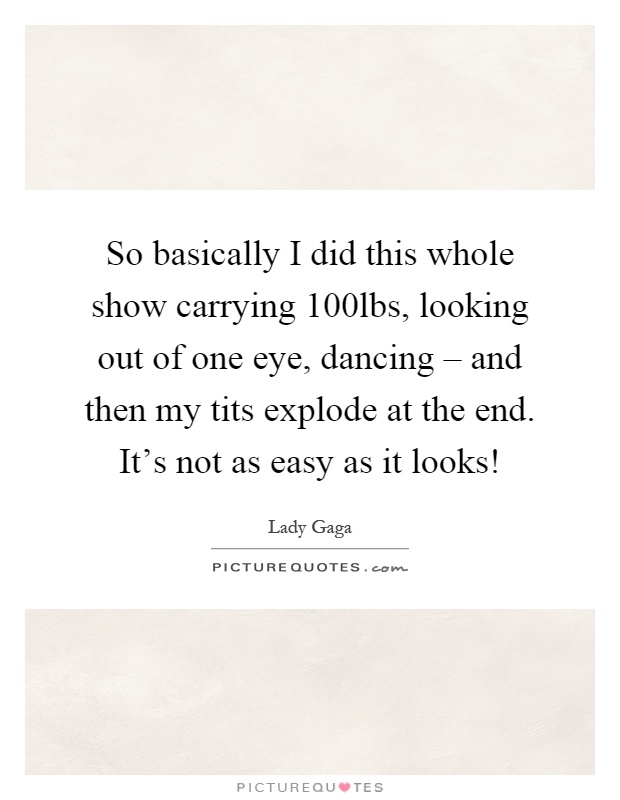 So basically I did this whole show carrying 100lbs, looking out of one eye, dancing – and then my tits explode at the end. It's not as easy as it looks! Picture Quote #1