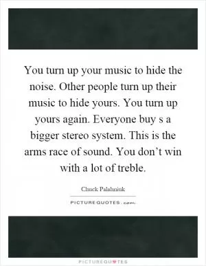 You turn up your music to hide the noise. Other people turn up their music to hide yours. You turn up yours again. Everyone buy s a bigger stereo system. This is the arms race of sound. You don’t win with a lot of treble Picture Quote #1