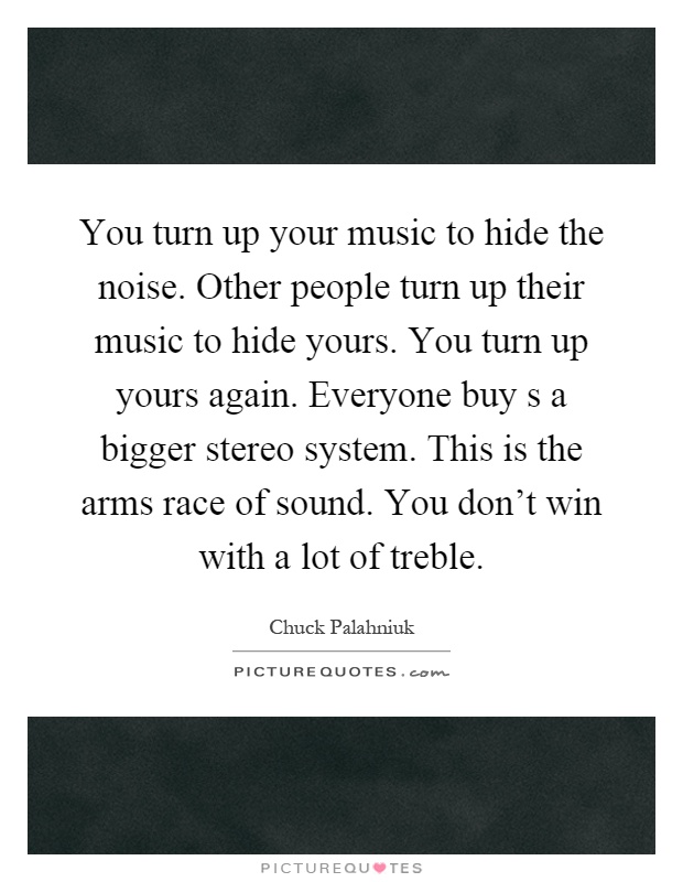 You turn up your music to hide the noise. Other people turn up their music to hide yours. You turn up yours again. Everyone buy s a bigger stereo system. This is the arms race of sound. You don't win with a lot of treble Picture Quote #1