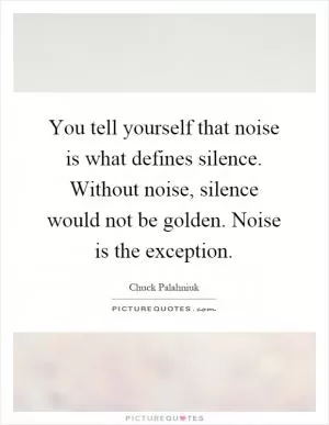You tell yourself that noise is what defines silence. Without noise, silence would not be golden. Noise is the exception Picture Quote #1