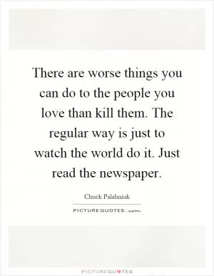 There are worse things you can do to the people you love than kill them. The regular way is just to watch the world do it. Just read the newspaper Picture Quote #1