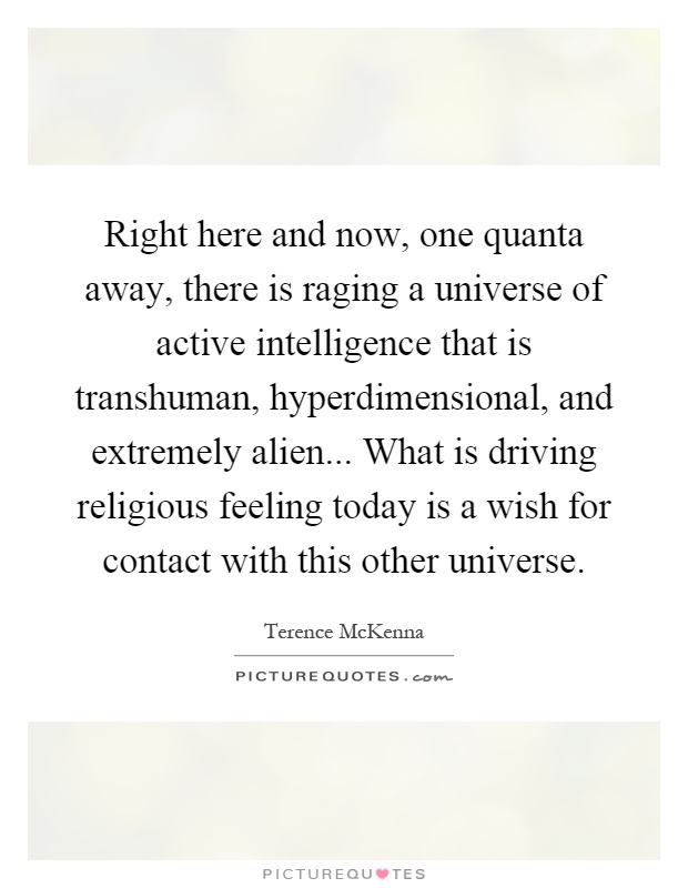 Right here and now, one quanta away, there is raging a universe of active intelligence that is transhuman, hyperdimensional, and extremely alien... What is driving religious feeling today is a wish for contact with this other universe Picture Quote #1