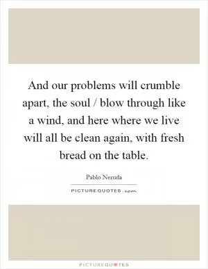 And our problems will crumble apart, the soul / blow through like a wind, and here where we live will all be clean again, with fresh bread on the table Picture Quote #1