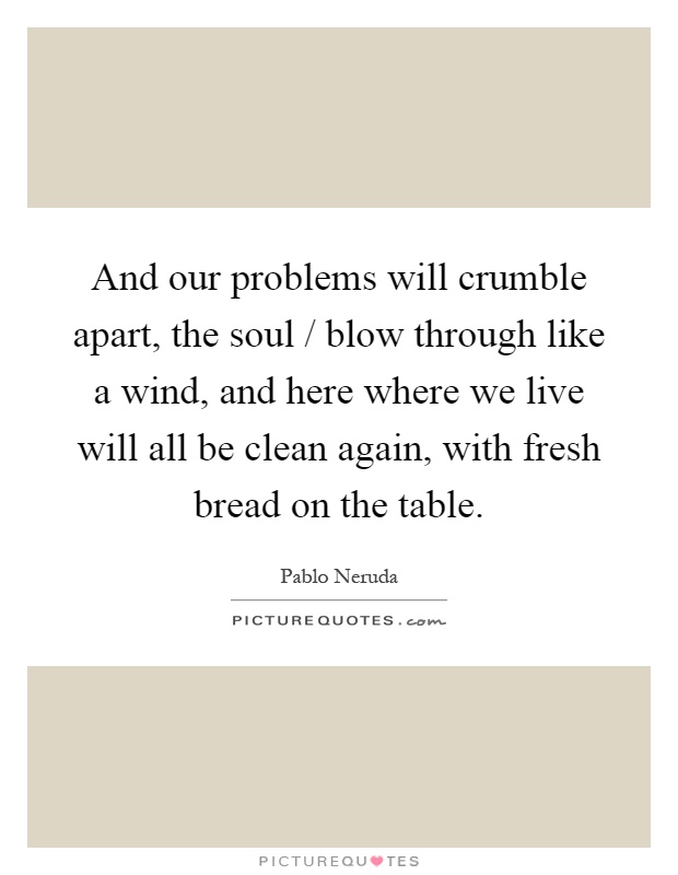 And our problems will crumble apart, the soul / blow through like a wind, and here where we live will all be clean again, with fresh bread on the table Picture Quote #1