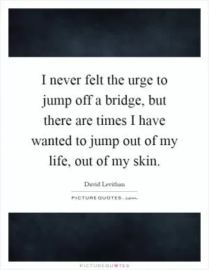 I never felt the urge to jump off a bridge, but there are times I have wanted to jump out of my life, out of my skin Picture Quote #1