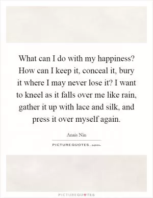 What can I do with my happiness? How can I keep it, conceal it, bury it where I may never lose it? I want to kneel as it falls over me like rain, gather it up with lace and silk, and press it over myself again Picture Quote #1