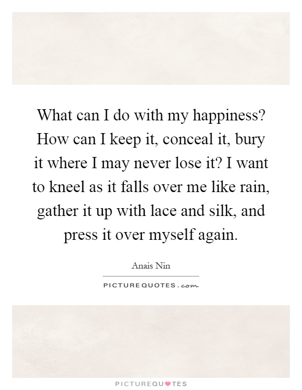 What can I do with my happiness? How can I keep it, conceal it, bury it where I may never lose it? I want to kneel as it falls over me like rain, gather it up with lace and silk, and press it over myself again Picture Quote #1