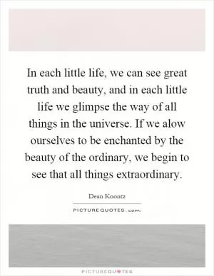 In each little life, we can see great truth and beauty, and in each little life we glimpse the way of all things in the universe. If we alow ourselves to be enchanted by the beauty of the ordinary, we begin to see that all things extraordinary Picture Quote #1
